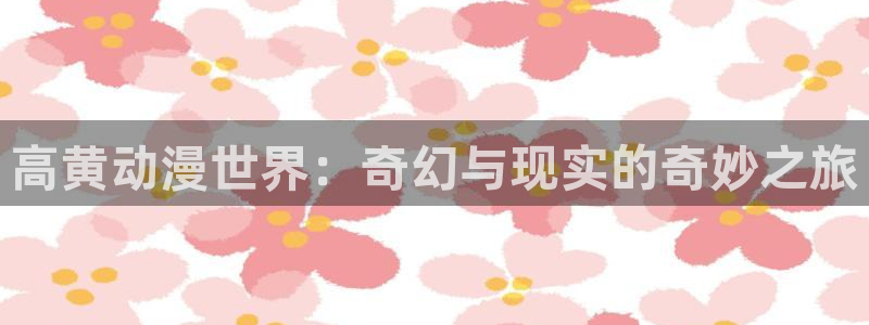 樱花动漫专注动漫：高黄动漫世界：奇幻与现实的奇妙之旅